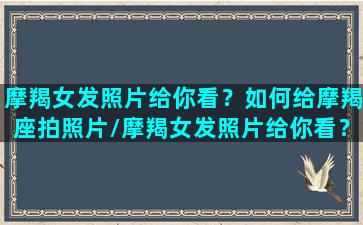 摩羯女发照片给你看？如何给摩羯座拍照片/摩羯女发照片给你看？如何给摩羯座拍照片-我的网站