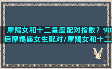 摩羯女和十二星座配对指数？90后摩羯座女生配对/摩羯女和十二星座配对指数？90后摩羯座女生配对-我的网站