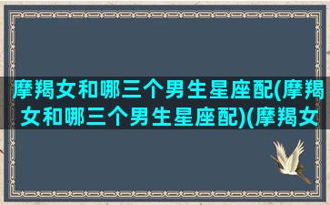 摩羯女和哪三个男生星座配(摩羯女和哪三个男生星座配)(摩羯女和什么星座男)