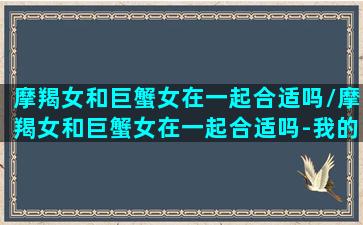 摩羯女和巨蟹女在一起合适吗/摩羯女和巨蟹女在一起合适吗-我的网站