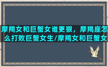 摩羯女和巨蟹女谁更狠，摩羯座怎么打败巨蟹女生/摩羯女和巨蟹女谁更狠，摩羯座怎么打败巨蟹女生-我的网站