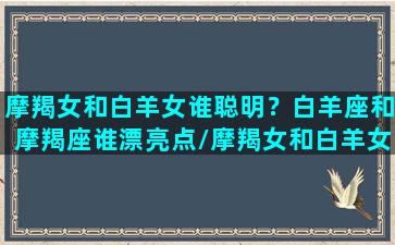 摩羯女和白羊女谁聪明？白羊座和摩羯座谁漂亮点/摩羯女和白羊女谁聪明？白羊座和摩羯座谁漂亮点-我的网站