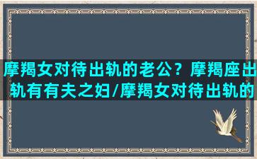 摩羯女对待出轨的老公？摩羯座出轨有有夫之妇/摩羯女对待出轨的老公？摩羯座出轨有有夫之妇-我的网站