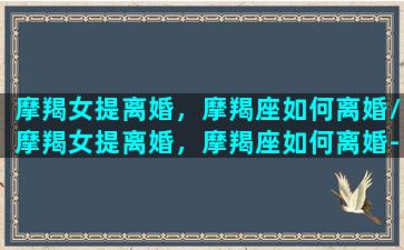 摩羯女提离婚，摩羯座如何离婚/摩羯女提离婚，摩羯座如何离婚-我的网站