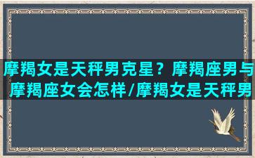 摩羯女是天秤男克星？摩羯座男与摩羯座女会怎样/摩羯女是天秤男克星？摩羯座男与摩羯座女会怎样-我的网站