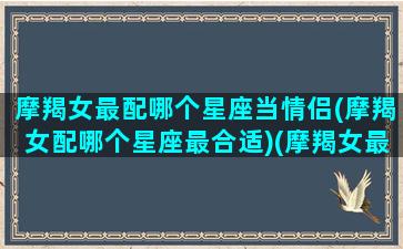 摩羯女最配哪个星座当情侣(摩羯女配哪个星座最合适)(摩羯女最配的星座)