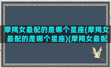 摩羯女最配的是哪个星座(摩羯女最配的是哪个星座)(摩羯女最配哪个星座男)