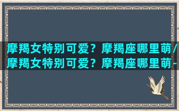 摩羯女特别可爱？摩羯座哪里萌/摩羯女特别可爱？摩羯座哪里萌-我的网站