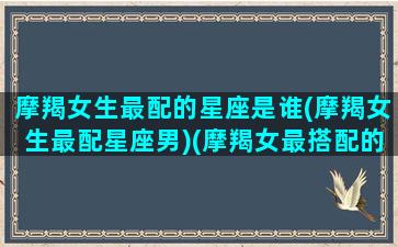 摩羯女生最配的星座是谁(摩羯女生最配星座男)(摩羯女最搭配的星座)