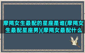 摩羯女生最配的星座是谁(摩羯女生最配星座男)(摩羯女最配什么星座的男生)