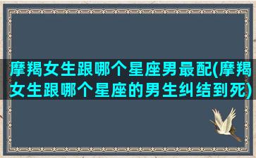 摩羯女生跟哪个星座男最配(摩羯女生跟哪个星座的男生纠结到死)(摩羯女和哪个星座男生)