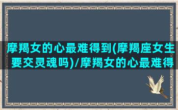 摩羯女的心最难得到(摩羯座女生要交灵魂吗)/摩羯女的心最难得到(摩羯座女生要交灵魂吗)-我的网站