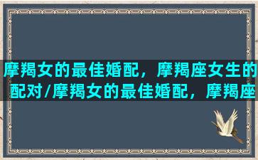 摩羯女的最佳婚配，摩羯座女生的配对/摩羯女的最佳婚配，摩羯座女生的配对-我的网站