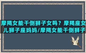 摩羯女能干倒狮子女吗？摩羯座女儿狮子座妈妈/摩羯女能干倒狮子女吗？摩羯座女儿狮子座妈妈-我的网站