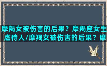 摩羯女被伤害的后果？摩羯座女生虐待人/摩羯女被伤害的后果？摩羯座女生虐待人-我的网站