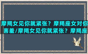 摩羯女见你就紧张？摩羯座女对你害羞/摩羯女见你就紧张？摩羯座女对你害羞-我的网站