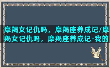 摩羯女记仇吗，摩羯座养成记/摩羯女记仇吗，摩羯座养成记-我的网站(摩羯女记仇么)