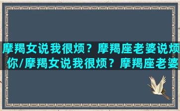 摩羯女说我很烦？摩羯座老婆说烦你/摩羯女说我很烦？摩羯座老婆说烦你-我的网站