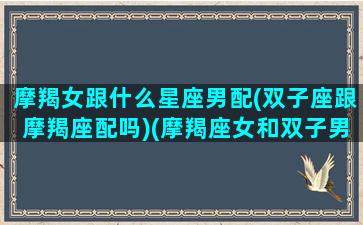 摩羯女跟什么星座男配(双子座跟摩羯座配吗)(摩羯座女和双子男配不配)