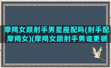 摩羯女跟射手男星座配吗(射手配摩羯女)(摩羯女跟射手男谁更狠)