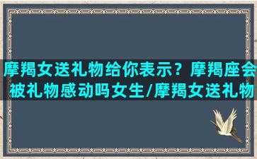 摩羯女送礼物给你表示？摩羯座会被礼物感动吗女生/摩羯女送礼物给你表示？摩羯座会被礼物感动吗女生-我的网站