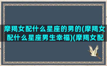 摩羯女配什么星座的男的(摩羯女配什么星座男生幸福)(摩羯女配什么星座男合适)