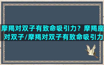 摩羯对双子有致命吸引力？摩羯座对双子/摩羯对双子有致命吸引力？摩羯座对双子-我的网站