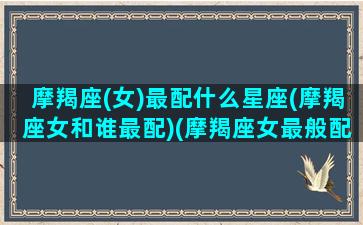 摩羯座(女)最配什么星座(摩羯座女和谁最配)(摩羯座女最般配的星座)