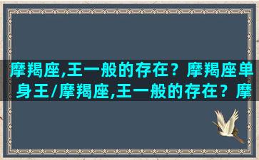 摩羯座,王一般的存在？摩羯座单身王/摩羯座,王一般的存在？摩羯座单身王-我的网站