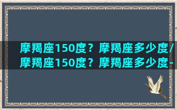 摩羯座150度？摩羯座多少度/摩羯座150度？摩羯座多少度-我的网站(摩羯座22度)