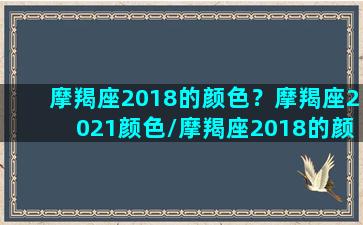 摩羯座2018的颜色？摩羯座2021颜色/摩羯座2018的颜色？摩羯座2021颜色-我的网站