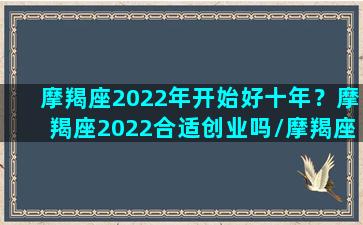 摩羯座2022年开始好十年？摩羯座2022合适创业吗/摩羯座2022年开始好十年？摩羯座2022合适创业吗-我的网站