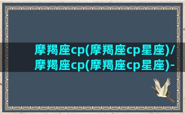 摩羯座cp(摩羯座cp星座)/摩羯座cp(摩羯座cp星座)-我的网站(摩羯座契合星座配对)