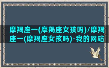 摩羯座一(摩羯座女孩吗)/摩羯座一(摩羯座女孩吗)-我的网站(摩羯座女3个第一名很有毒)