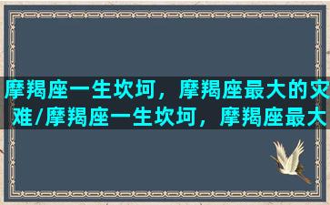 摩羯座一生坎坷，摩羯座最大的灾难/摩羯座一生坎坷，摩羯座最大的灾难-我的网站