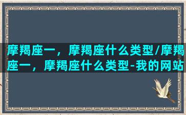 摩羯座一，摩羯座什么类型/摩羯座一，摩羯座什么类型-我的网站(摩羯座一区特征)