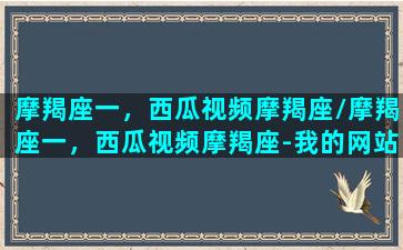 摩羯座一，西瓜视频摩羯座/摩羯座一，西瓜视频摩羯座-我的网站(摩羯座的视频讲座)