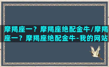 摩羯座一？摩羯座绝配金牛/摩羯座一？摩羯座绝配金牛-我的网站(摩羯座和金牛座的匹配指数是多少)