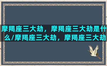 摩羯座三大劫，摩羯座三大劫是什么/摩羯座三大劫，摩羯座三大劫是什么-我的网站