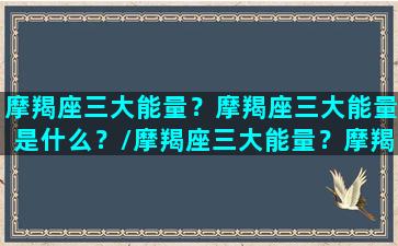 摩羯座三大能量？摩羯座三大能量是什么？/摩羯座三大能量？摩羯座三大能量是什么？-我的网站