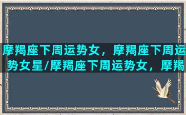 摩羯座下周运势女，摩羯座下周运势女星/摩羯座下周运势女，摩羯座下周运势女星-我的网站