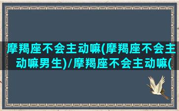 摩羯座不会主动嘛(摩羯座不会主动嘛男生)/摩羯座不会主动嘛(摩羯座不会主动嘛男生)-我的网站