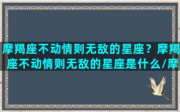 摩羯座不动情则无敌的星座？摩羯座不动情则无敌的星座是什么/摩羯座不动情则无敌的星座？摩羯座不动情则无敌的星座是什么-我的网站