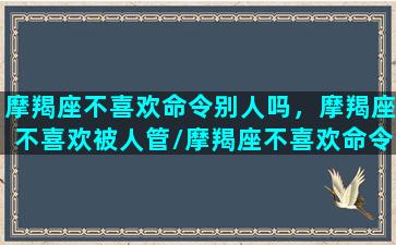 摩羯座不喜欢命令别人吗，摩羯座不喜欢被人管/摩羯座不喜欢命令别人吗，摩羯座不喜欢被人管-我的网站