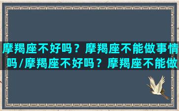 摩羯座不好吗？摩羯座不能做事情吗/摩羯座不好吗？摩羯座不能做事情吗-我的网站