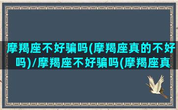 摩羯座不好骗吗(摩羯座真的不好吗)/摩羯座不好骗吗(摩羯座真的不好吗)-我的网站