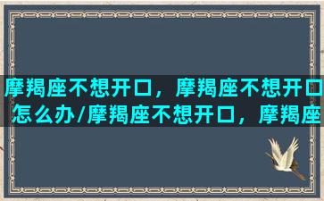 摩羯座不想开口，摩羯座不想开口怎么办/摩羯座不想开口，摩羯座不想开口怎么办-我的网站