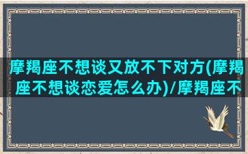 摩羯座不想谈又放不下对方(摩羯座不想谈恋爱怎么办)/摩羯座不想谈又放不下对方(摩羯座不想谈恋爱怎么办)-我的网站