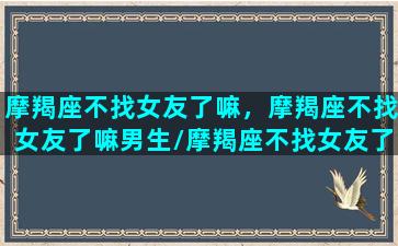 摩羯座不找女友了嘛，摩羯座不找女友了嘛男生/摩羯座不找女友了嘛，摩羯座不找女友了嘛男生-我的网站