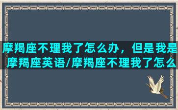 摩羯座不理我了怎么办，但是我是摩羯座英语/摩羯座不理我了怎么办，但是我是摩羯座英语-我的网站